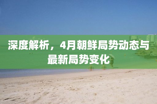深度解析，4月朝鲜局势动态与最新局势变化