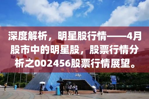 深度解析，明星股行情——4月股市中的明星股，股票行情分析之002456股票行情展望。