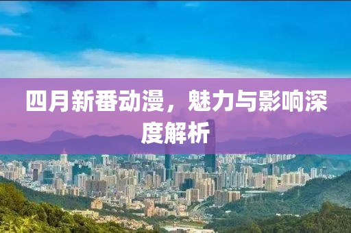 四月新番动漫，魅力与影响深度解析