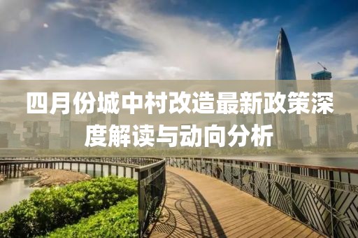 四月份城中村改造最新政策深度解读与动向分析
