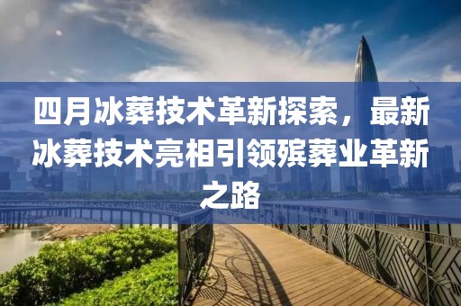 四月冰葬技术革新探索，最新冰葬技术亮相引领殡葬业革新之路