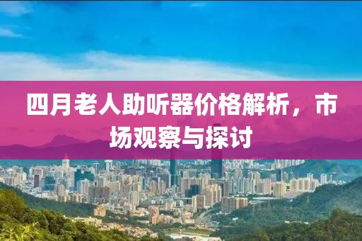 四月老人助听器价格解析，市场观察与探讨