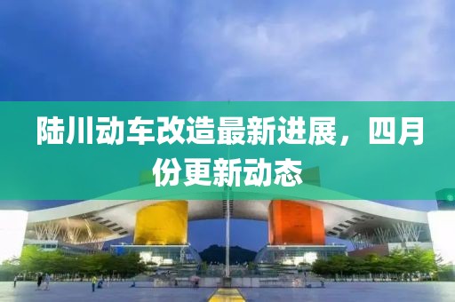 陆川动车改造最新进展，四月份更新动态
