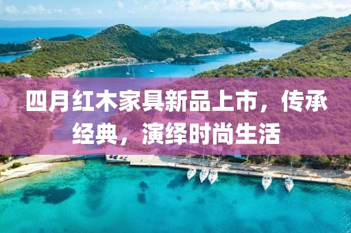 四月红木家具新品上市，传承经典，演绎时尚生活