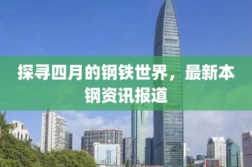 探寻四月的钢铁世界，最新本钢资讯报道