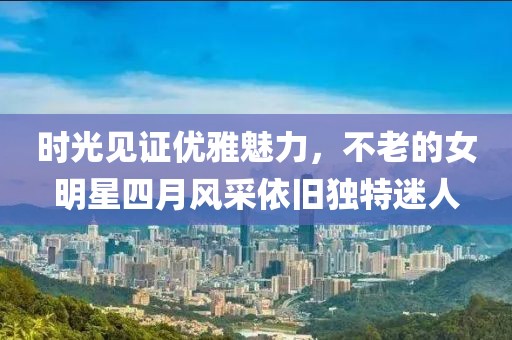 时光见证优雅魅力，不老的女明星四月风采依旧独特迷人