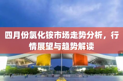 四月份氯化铵市场走势分析，行情展望与趋势解读