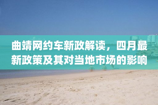 曲靖网约车新政解读，四月最新政策及其对当地市场的影响
