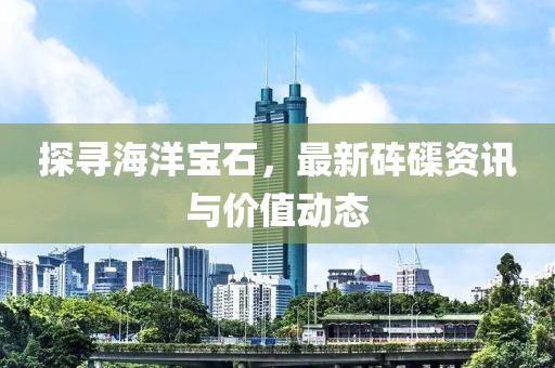 探寻海洋宝石，最新砗磲资讯与价值动态