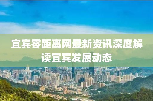 宜宾零距离网最新资讯深度解读宜宾发展动态