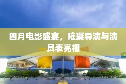 四月电影盛宴，璀璨导演与演员表亮相