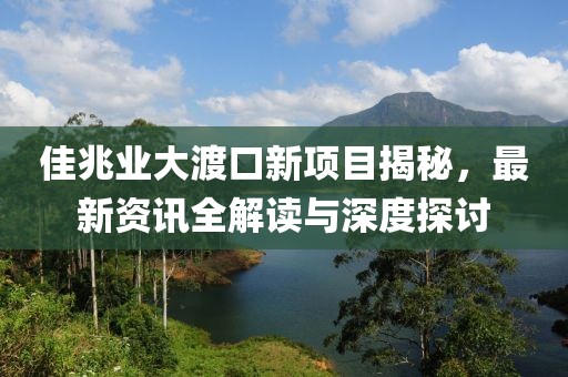 佳兆业大渡口新项目揭秘，最新资讯全解读与深度探讨