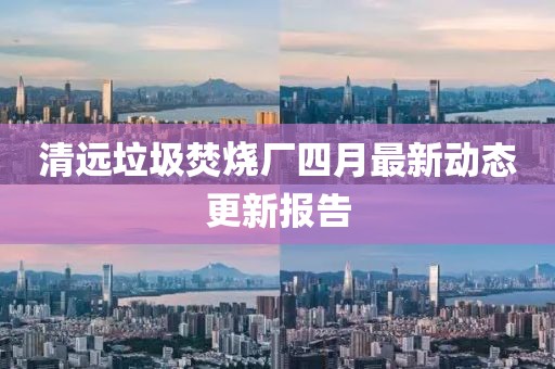 清远垃圾焚烧厂四月最新动态更新报告
