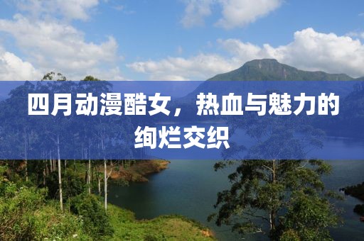 四月动漫酷女，热血与魅力的绚烂交织