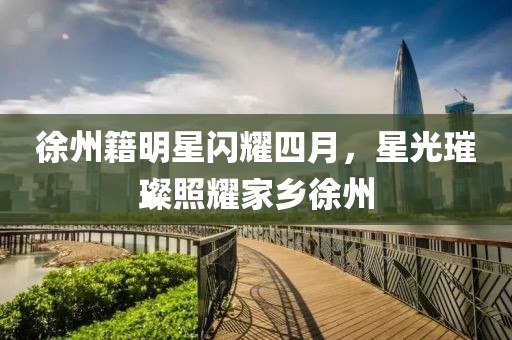 徐州籍明星闪耀四月，星光璀璨照耀家乡徐州