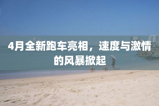 4月全新跑车亮相，速度与激情的风暴掀起