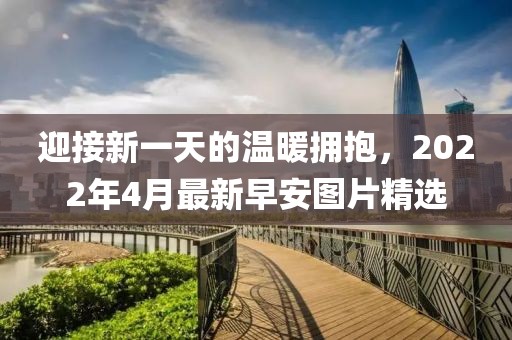 迎接新一天的温暖拥抱，2022年4月最新早安图片精选