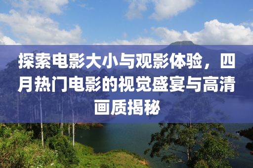 探索电影大小与观影体验，四月热门电影的视觉盛宴与高清画质揭秘