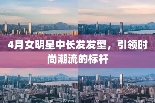 4月女明星中长发发型，引领时尚潮流的标杆
