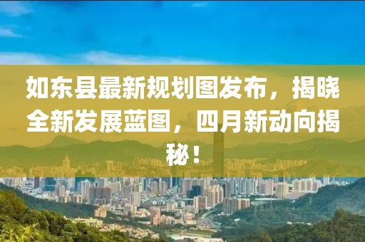 如东县最新规划图发布，揭晓全新发展蓝图，四月新动向揭秘！