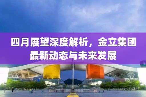 四月展望深度解析，金立集团最新动态与未来发展