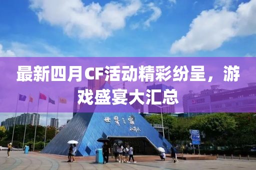 最新四月CF活动精彩纷呈，游戏盛宴大汇总