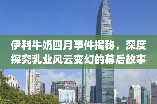 伊利牛奶四月事件揭秘，深度探究乳业风云变幻的幕后故事