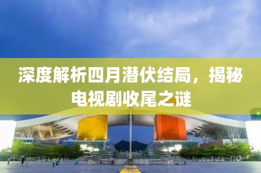 深度解析四月潜伏结局，揭秘电视剧收尾之谜