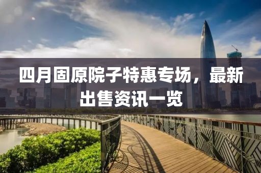 四月固原院子特惠专场，最新出售资讯一览