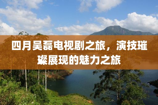 四月吴磊电视剧之旅，演技璀璨展现的魅力之旅