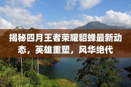 揭秘四月王者荣耀貂蝉最新动态，英雄重塑，风华绝代