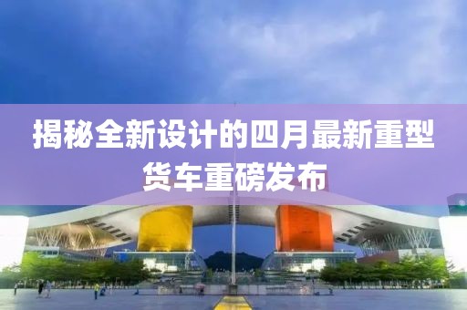 揭秘全新设计的四月最新重型货车重磅发布