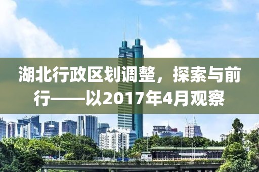 湖北行政区划调整，探索与前行——以2017年4月观察