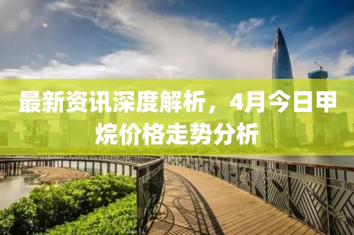 最新资讯深度解析，4月今日甲烷价格走势分析