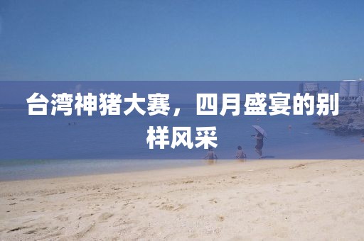 台湾神猪大赛，四月盛宴的别样风采