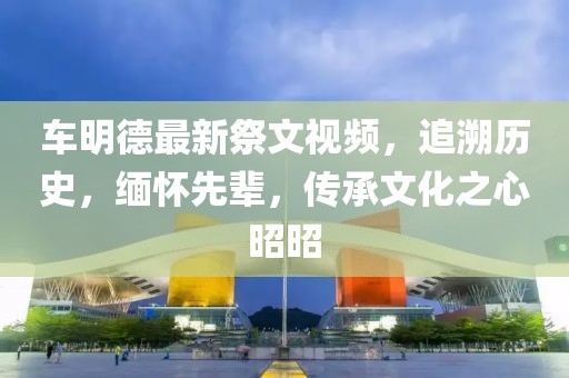 车明德最新祭文视频，追溯历史，缅怀先辈，传承文化之心昭昭