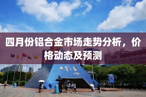 四月份铝合金市场走势分析，价格动态及预测