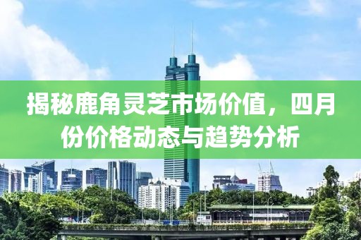 揭秘鹿角灵芝市场价值，四月份价格动态与趋势分析