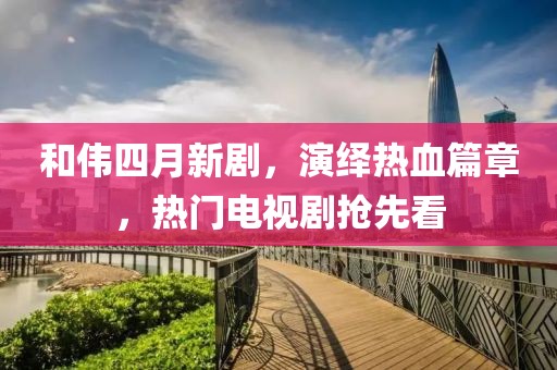 和伟四月新剧，演绎热血篇章，热门电视剧抢先看