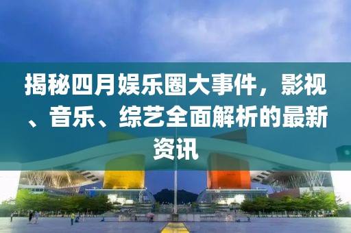 揭秘四月娱乐圈大事件，影视、音乐、综艺全面解析的最新资讯