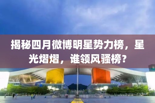 揭秘四月微博明星势力榜，星光熠熠，谁领风骚榜？