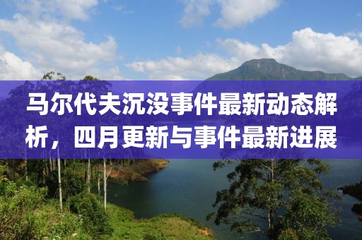 马尔代夫沉没事件最新动态解析，四月更新与事件最新进展