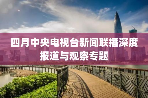 四月中央电视台新闻联播深度报道与观察专题