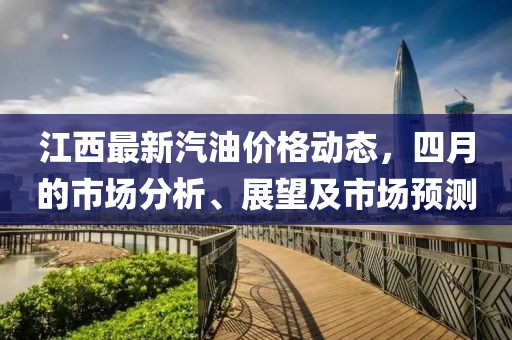 江西最新汽油价格动态，四月的市场分析、展望及市场预测