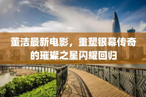 董洁最新电影，重塑银幕传奇的璀璨之星闪耀回归