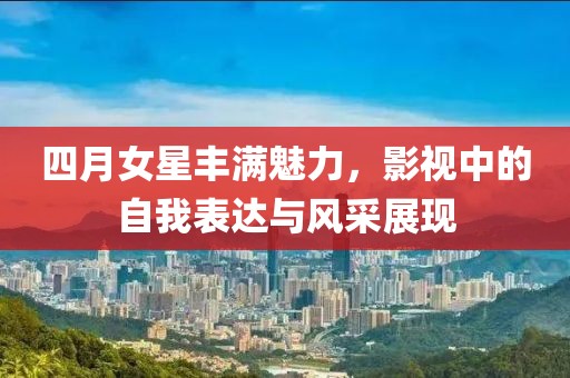四月女星丰满魅力，影视中的自我表达与风采展现