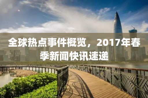 全球热点事件概览，2017年春季新闻快讯速递