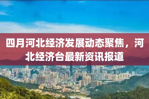 四月河北经济发展动态聚焦，河北经济台最新资讯报道