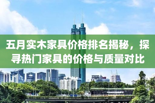 五月实木家具价格排名揭秘，探寻热门家具的价格与质量对比