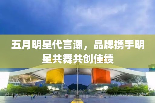 五月明星代言潮，品牌携手明星共舞共创佳绩